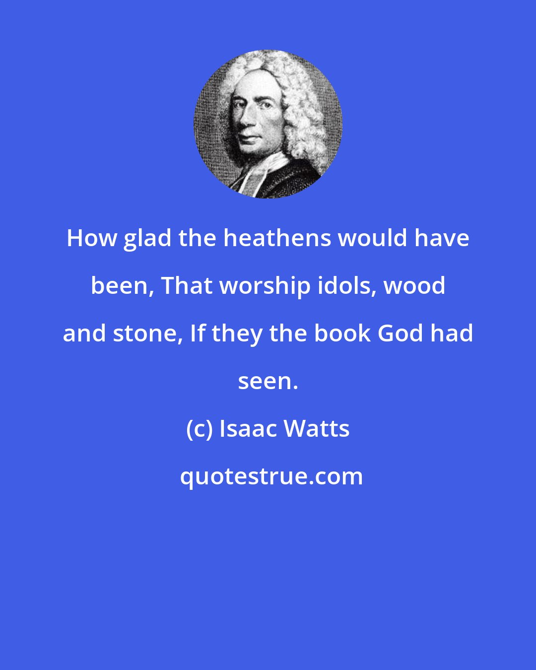 Isaac Watts: How glad the heathens would have been, That worship idols, wood and stone, If they the book God had seen.