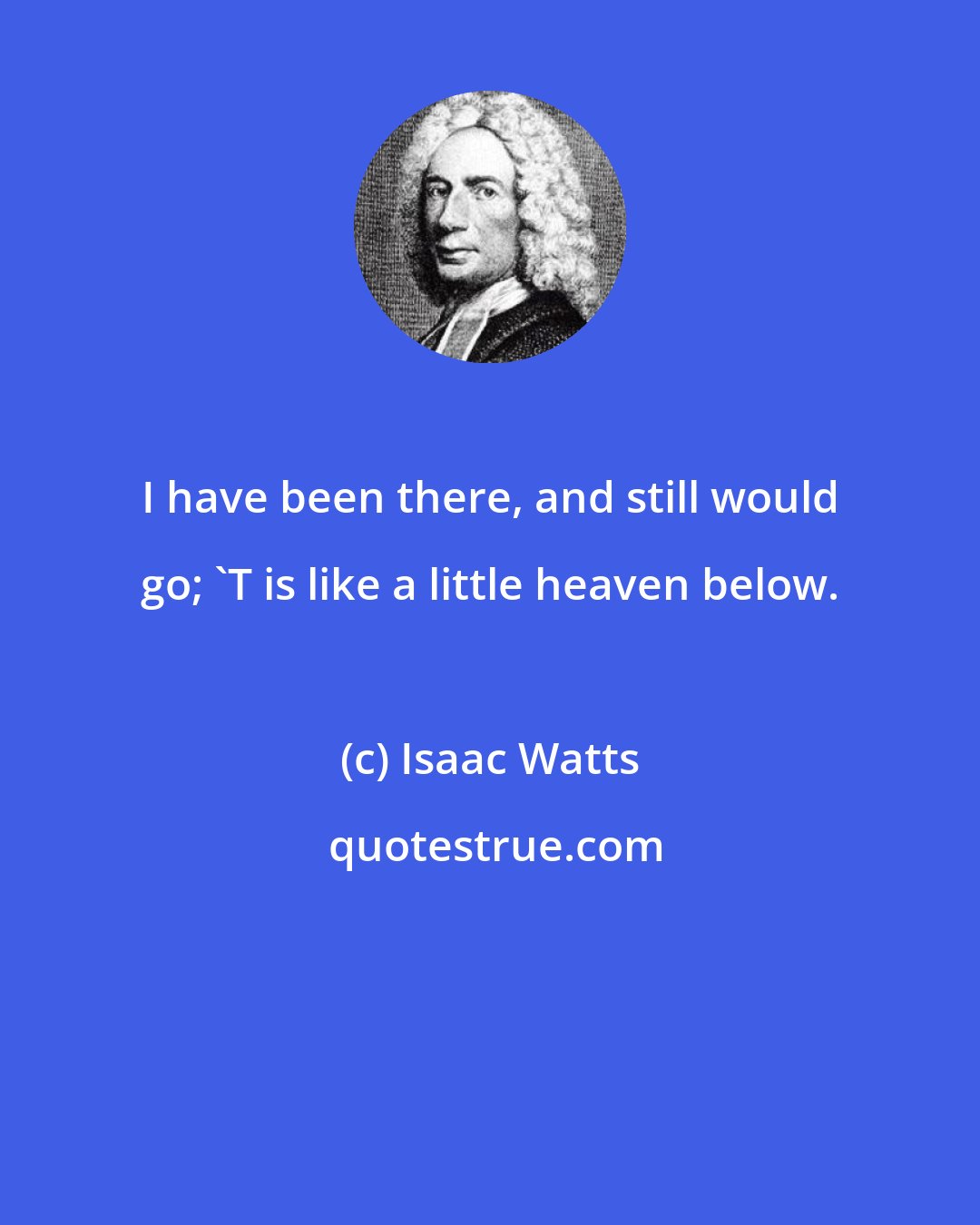 Isaac Watts: I have been there, and still would go; 'T is like a little heaven below.