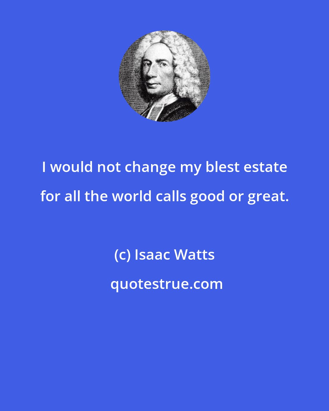 Isaac Watts: I would not change my blest estate for all the world calls good or great.