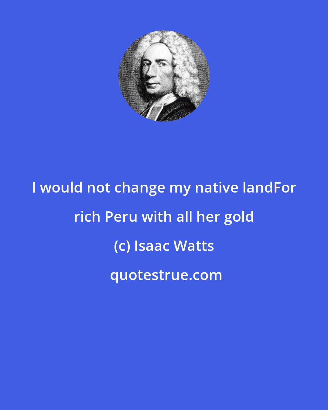 Isaac Watts: I would not change my native landFor rich Peru with all her gold