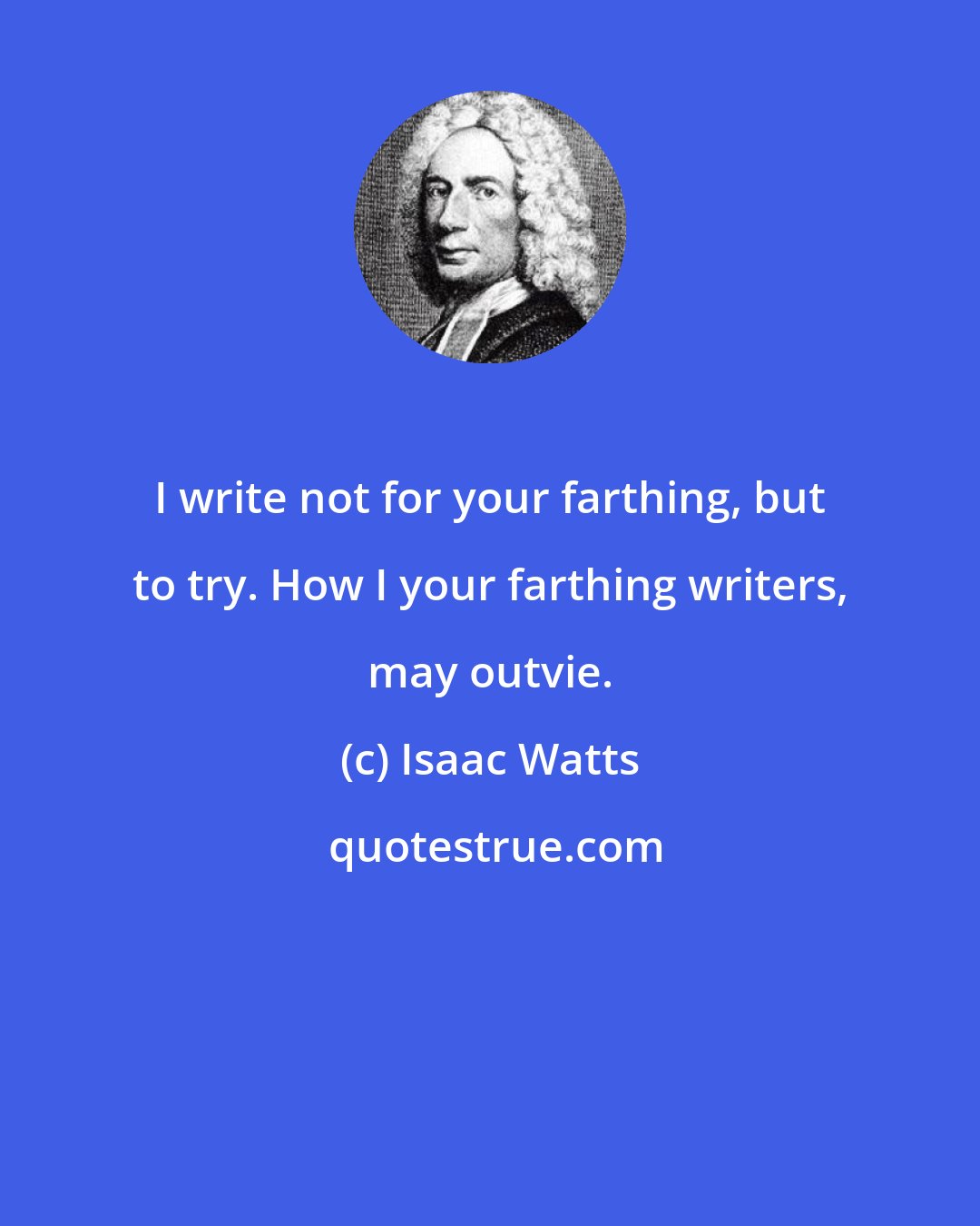 Isaac Watts: I write not for your farthing, but to try. How I your farthing writers, may outvie.