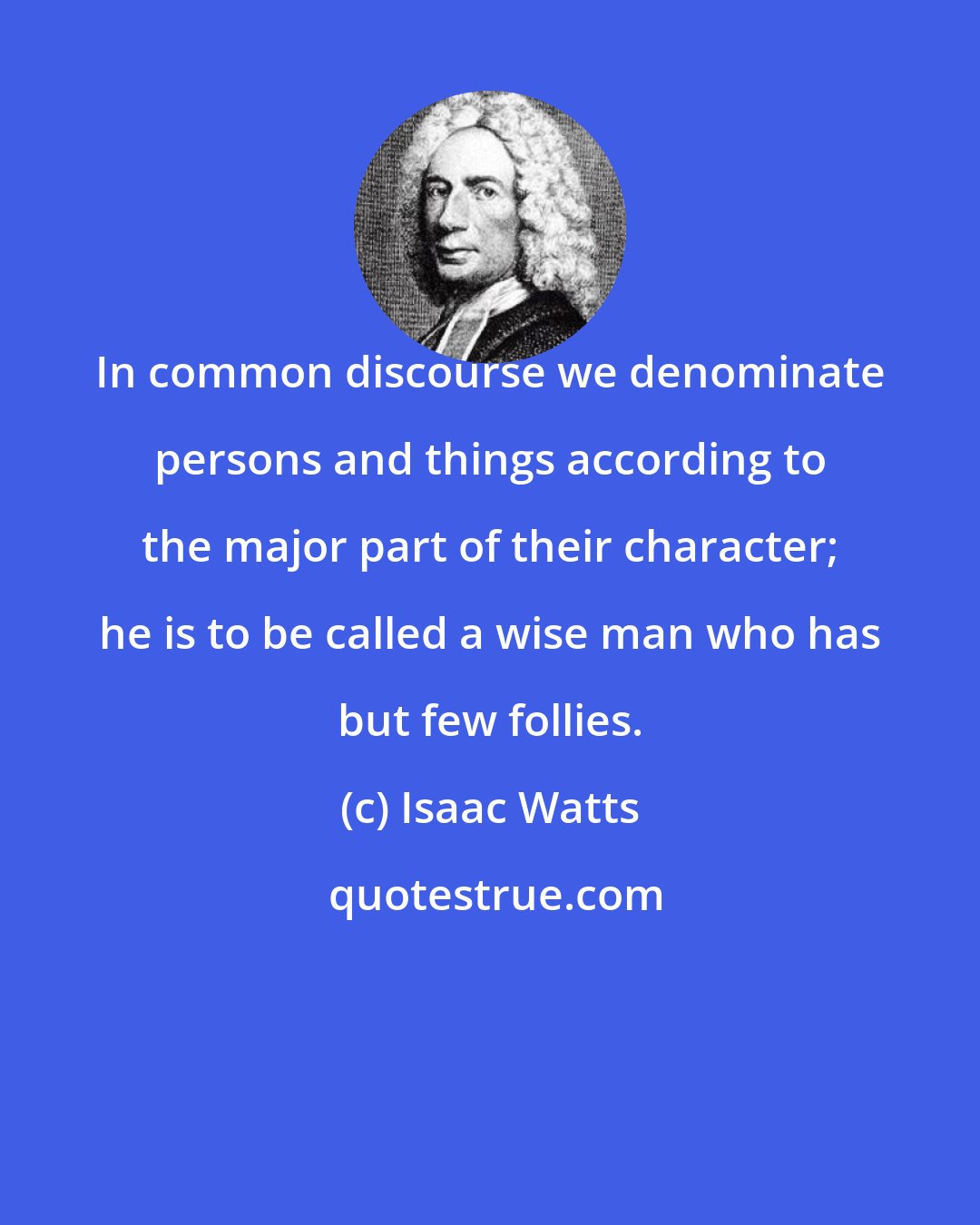 Isaac Watts: In common discourse we denominate persons and things according to the major part of their character; he is to be called a wise man who has but few follies.