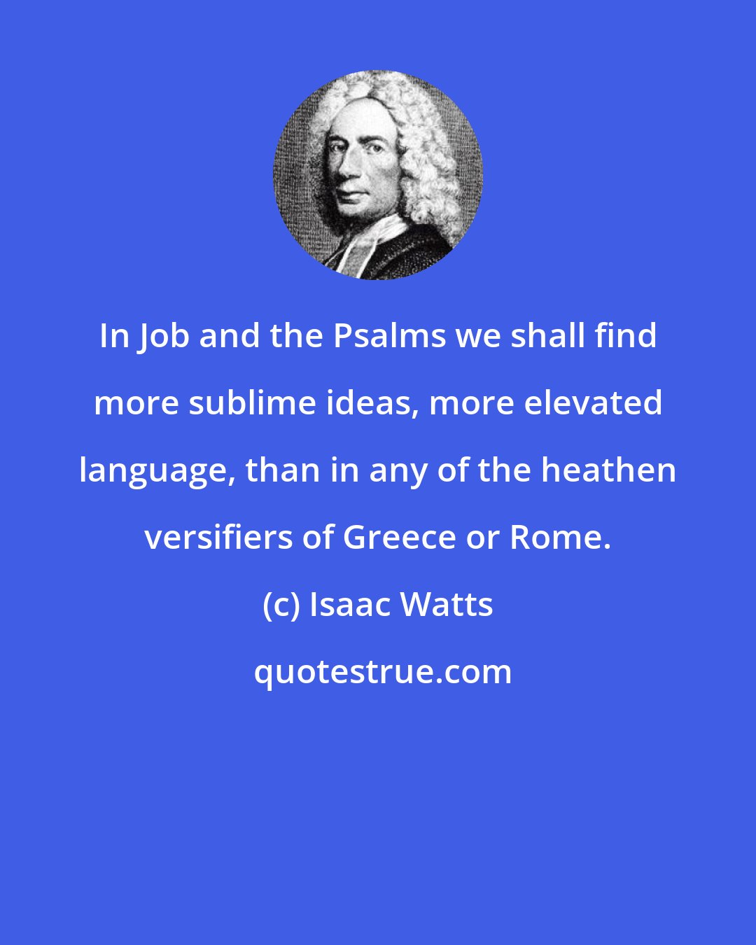 Isaac Watts: In Job and the Psalms we shall find more sublime ideas, more elevated language, than in any of the heathen versifiers of Greece or Rome.