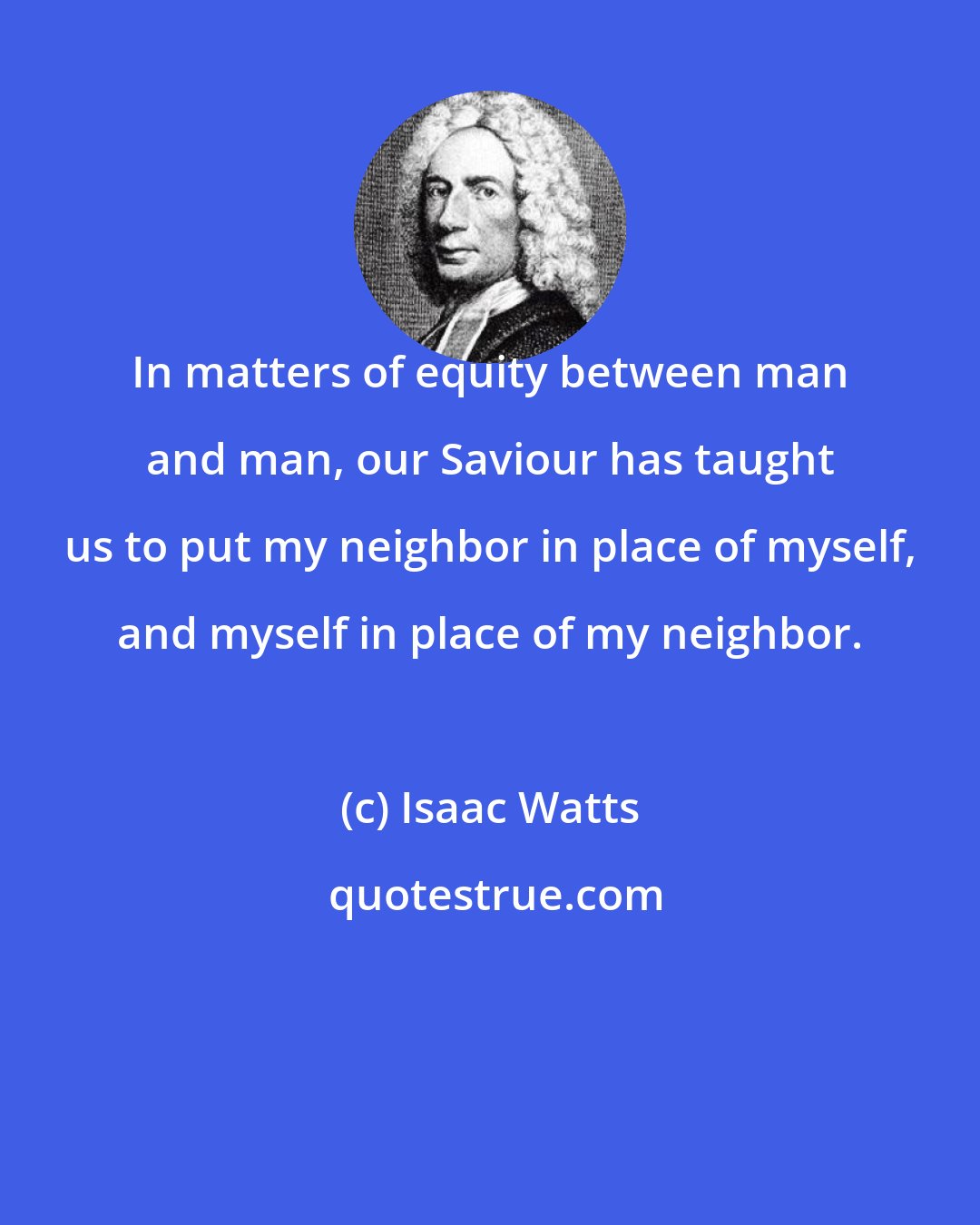 Isaac Watts: In matters of equity between man and man, our Saviour has taught us to put my neighbor in place of myself, and myself in place of my neighbor.