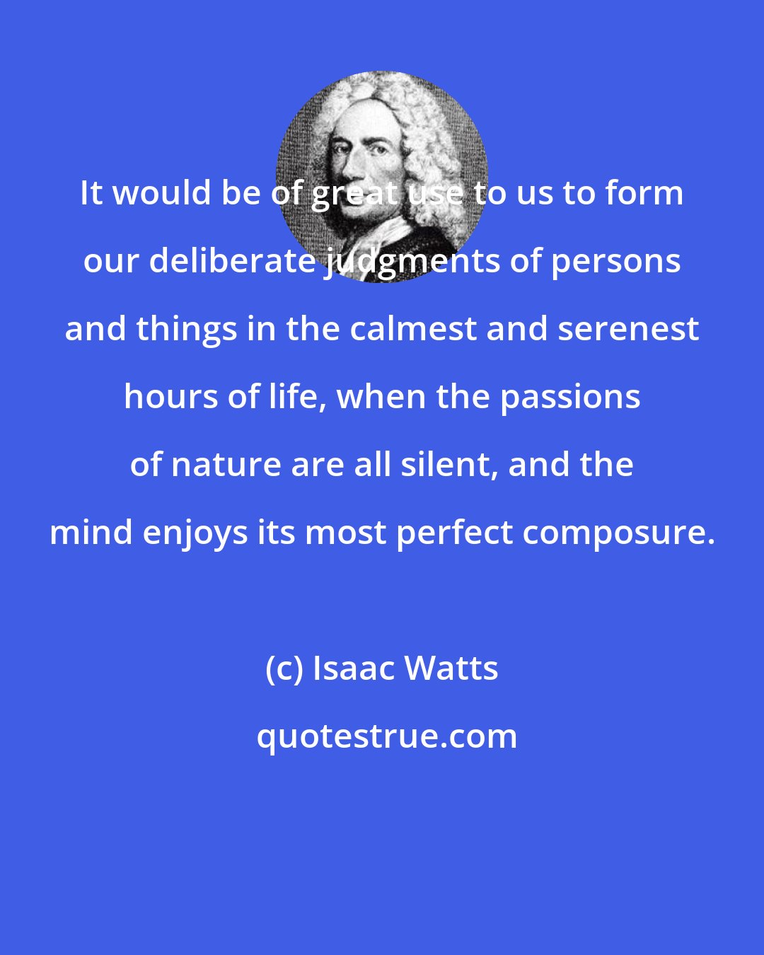 Isaac Watts: It would be of great use to us to form our deliberate judgments of persons and things in the calmest and serenest hours of life, when the passions of nature are all silent, and the mind enjoys its most perfect composure.