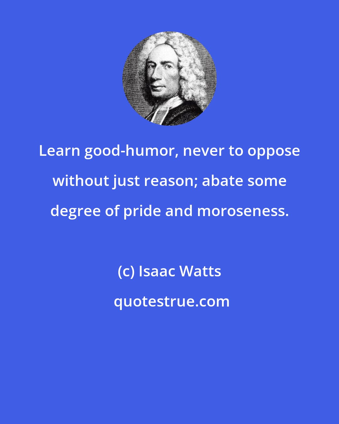 Isaac Watts: Learn good-humor, never to oppose without just reason; abate some degree of pride and moroseness.