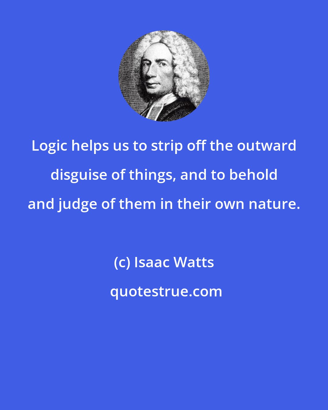 Isaac Watts: Logic helps us to strip off the outward disguise of things, and to behold and judge of them in their own nature.