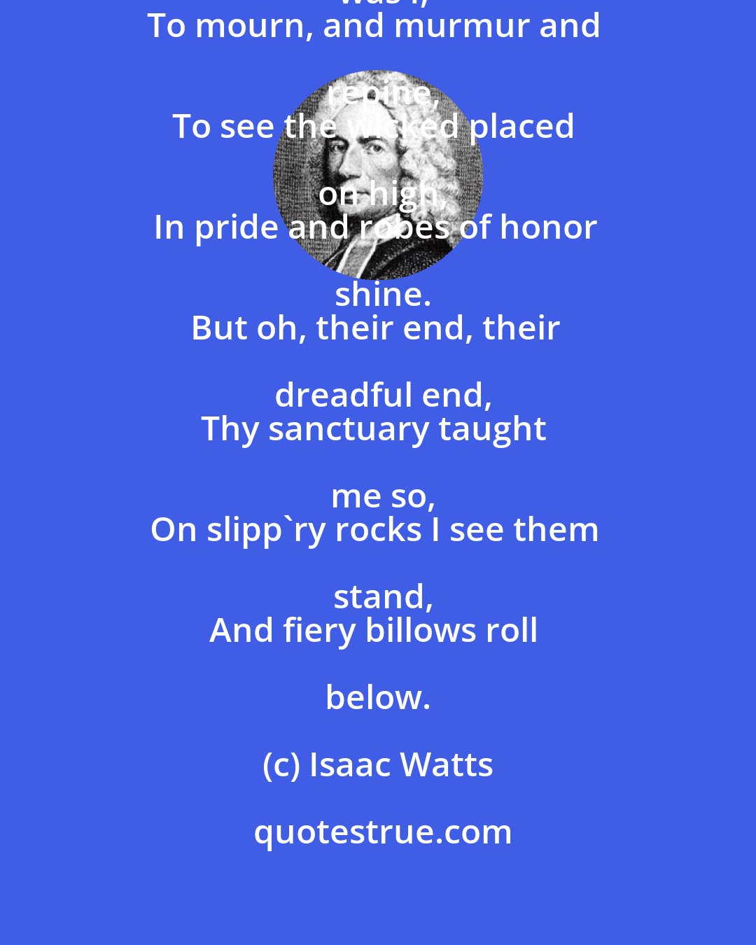 Isaac Watts: Lord, what a thoughtless wretch was I,
To mourn, and murmur and repine,
To see the wicked placed on high,
In pride and robes of honor shine.
But oh, their end, their dreadful end,
Thy sanctuary taught me so,
On slipp'ry rocks I see them stand,
And fiery billows roll below.