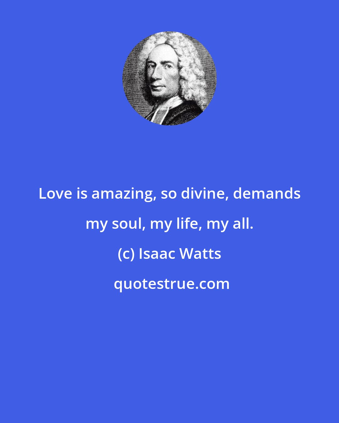 Isaac Watts: Love is amazing, so divine, demands my soul, my life, my all.