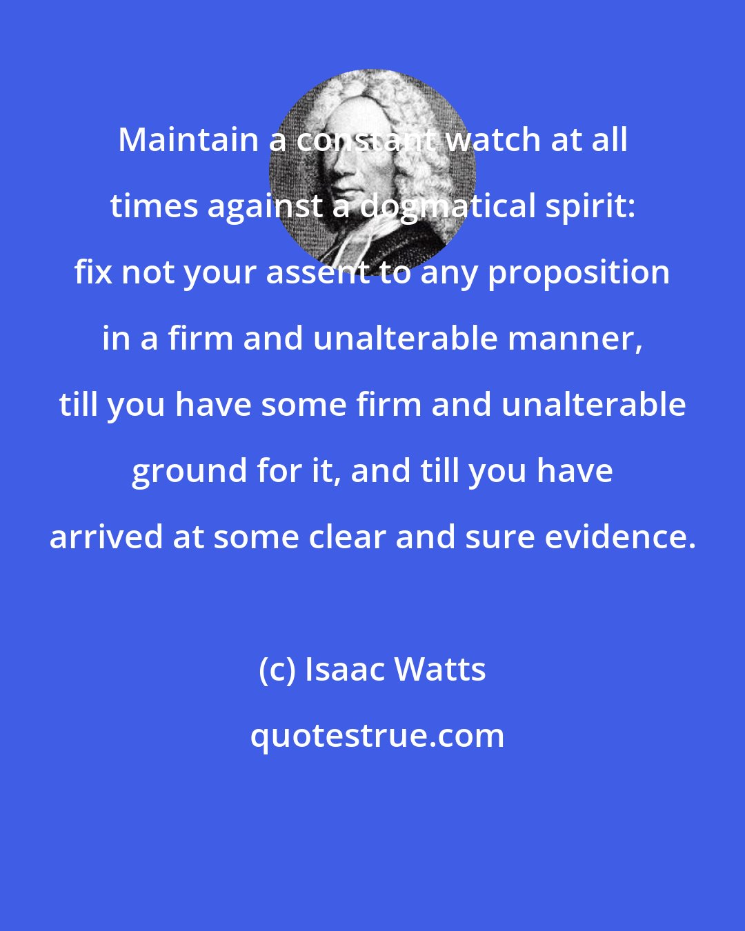 Isaac Watts: Maintain a constant watch at all times against a dogmatical spirit: fix not your assent to any proposition in a firm and unalterable manner, till you have some firm and unalterable ground for it, and till you have arrived at some clear and sure evidence.