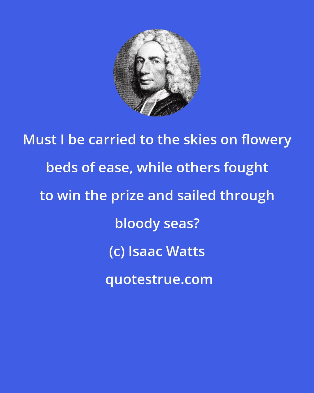 Isaac Watts: Must I be carried to the skies on flowery beds of ease, while others fought to win the prize and sailed through bloody seas?