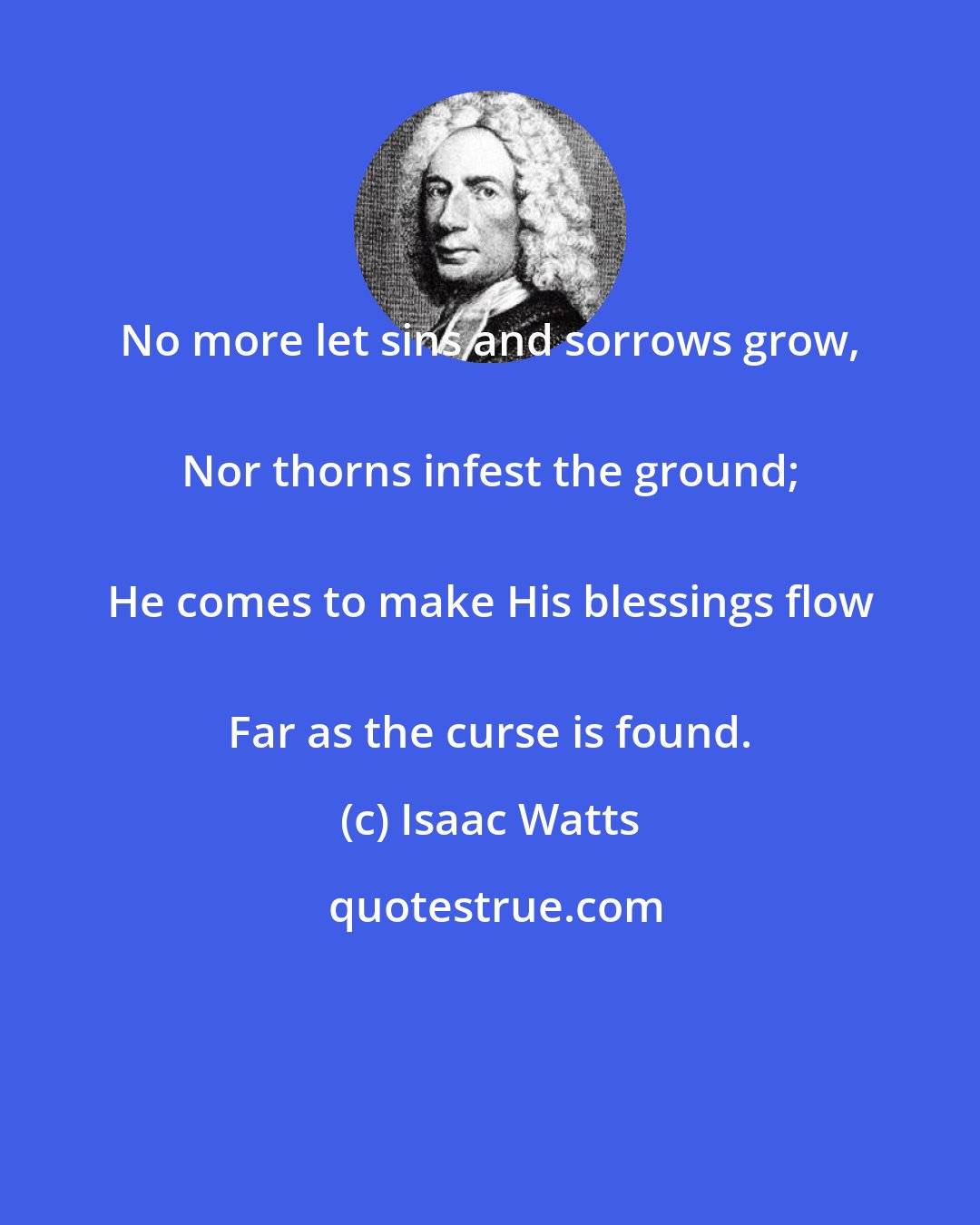 Isaac Watts: No more let sins and sorrows grow, 
 Nor thorns infest the ground; 
 He comes to make His blessings flow 
 Far as the curse is found.