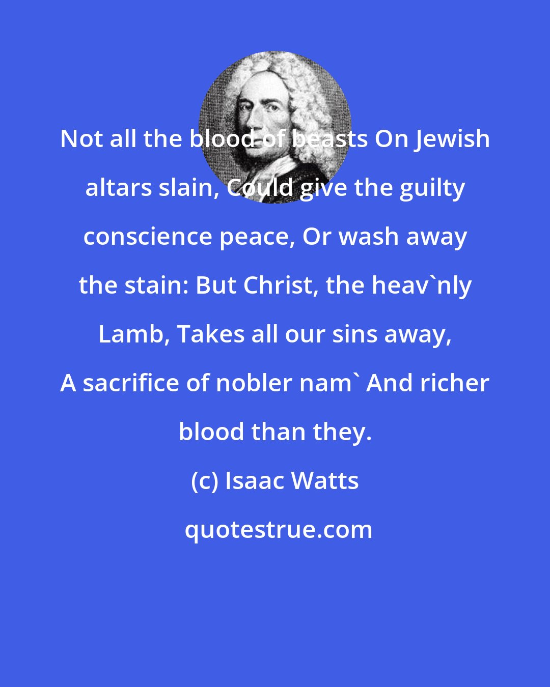 Isaac Watts: Not all the blood of beasts On Jewish altars slain, Could give the guilty conscience peace, Or wash away the stain: But Christ, the heav'nly Lamb, Takes all our sins away, A sacrifice of nobler nam' And richer blood than they.