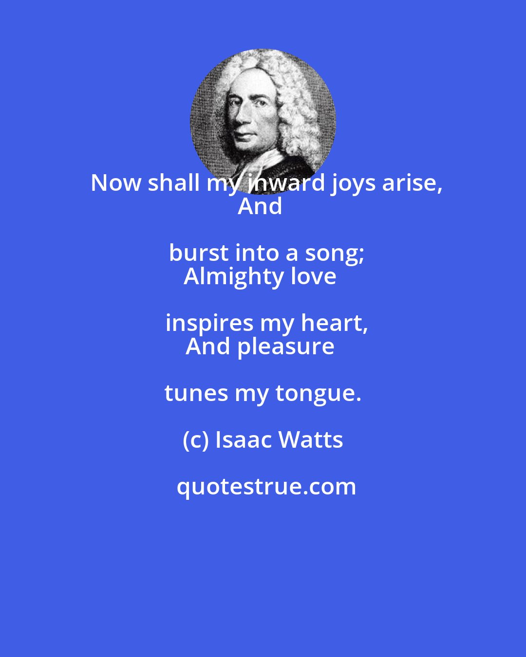 Isaac Watts: Now shall my inward joys arise,
And burst into a song;
Almighty love inspires my heart,
And pleasure tunes my tongue.