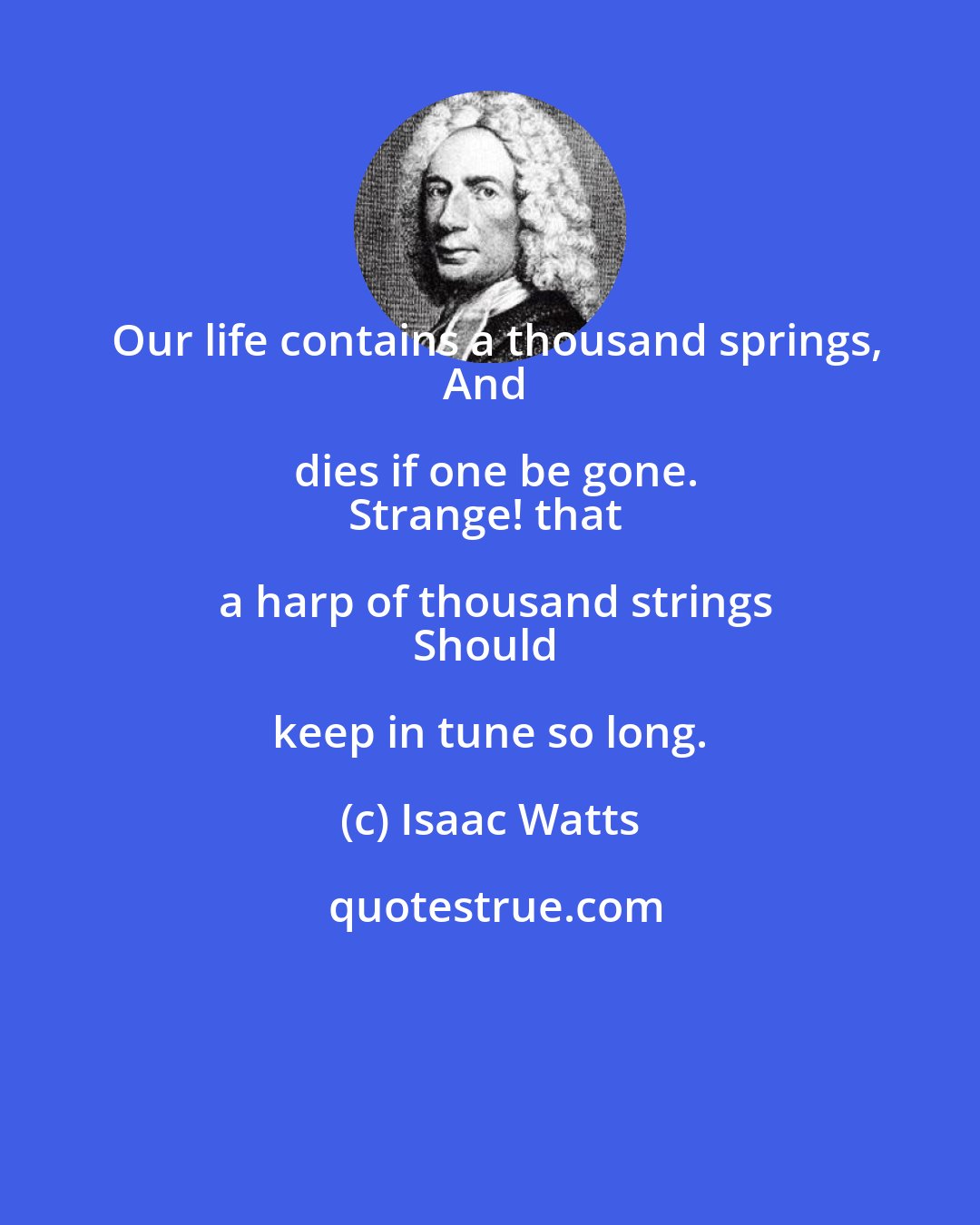 Isaac Watts: Our life contains a thousand springs,
And dies if one be gone.
Strange! that a harp of thousand strings
Should keep in tune so long.