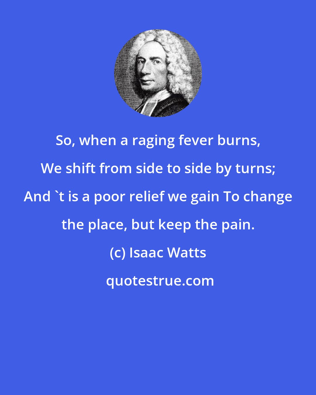 Isaac Watts: So, when a raging fever burns, We shift from side to side by turns; And 't is a poor relief we gain To change the place, but keep the pain.