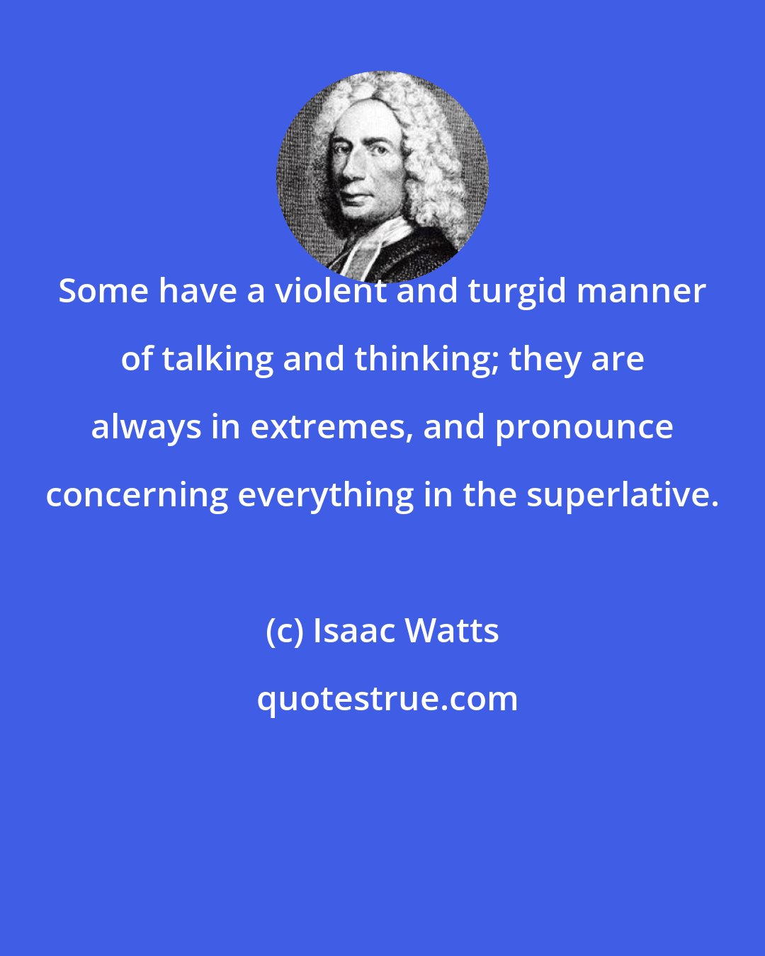 Isaac Watts: Some have a violent and turgid manner of talking and thinking; they are always in extremes, and pronounce concerning everything in the superlative.