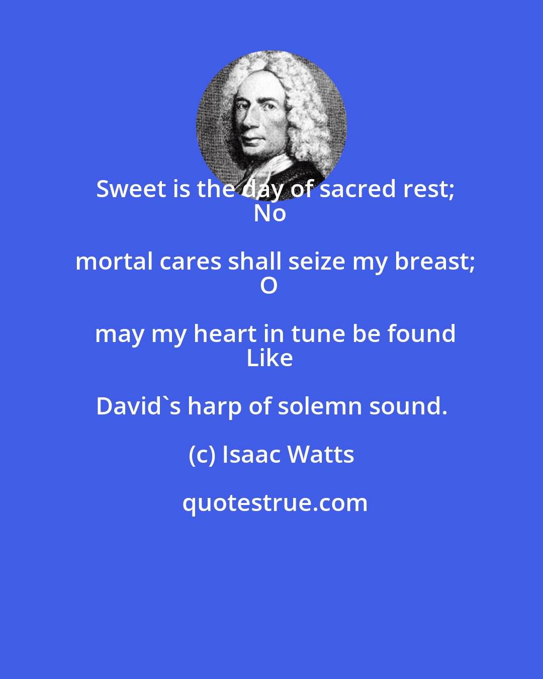 Isaac Watts: Sweet is the day of sacred rest;
No mortal cares shall seize my breast;
O may my heart in tune be found
Like David's harp of solemn sound.