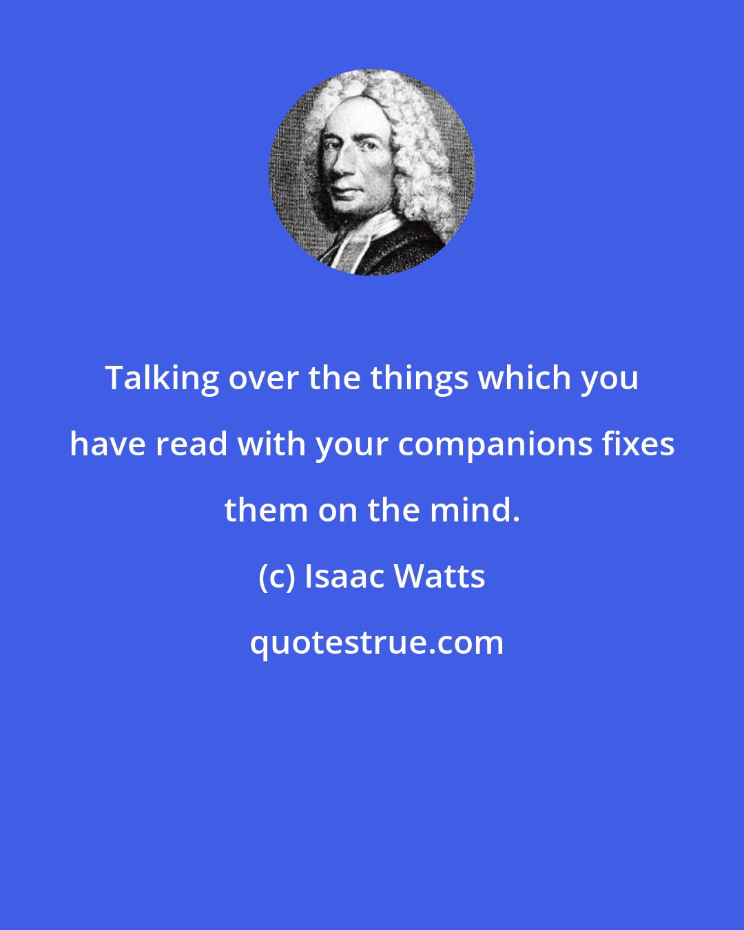 Isaac Watts: Talking over the things which you have read with your companions fixes them on the mind.