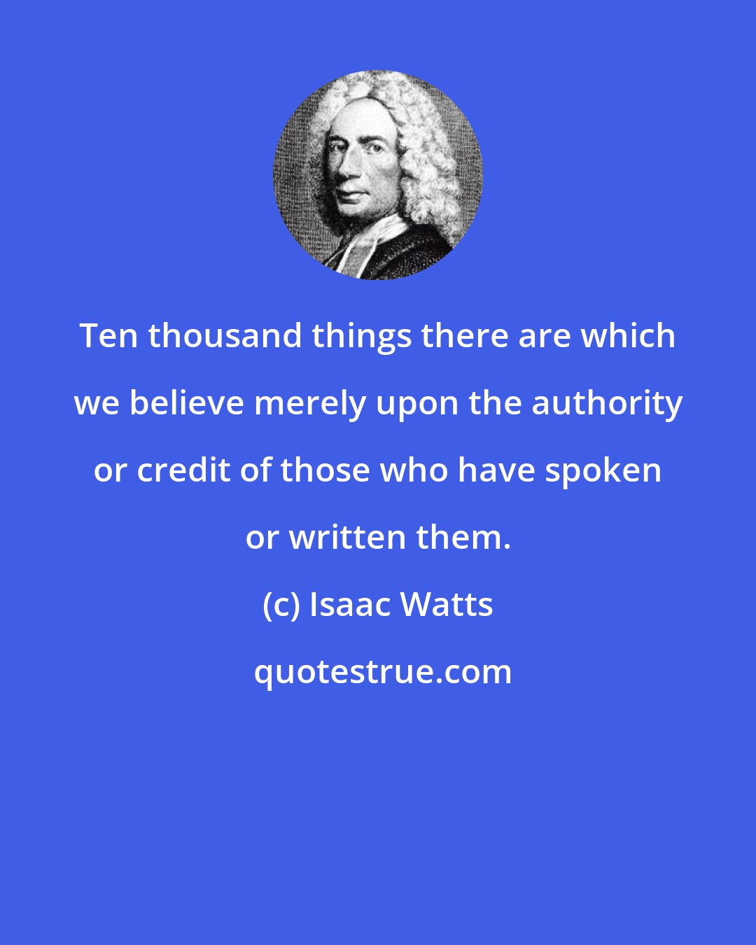 Isaac Watts: Ten thousand things there are which we believe merely upon the authority or credit of those who have spoken or written them.