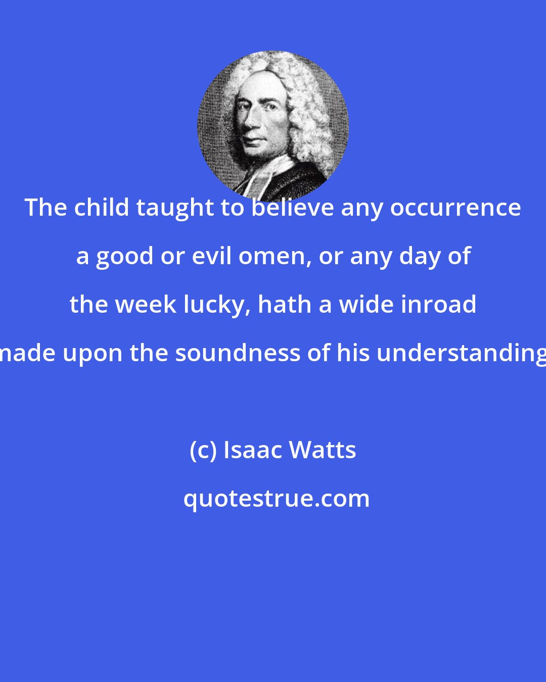 Isaac Watts: The child taught to believe any occurrence a good or evil omen, or any day of the week lucky, hath a wide inroad made upon the soundness of his understanding.