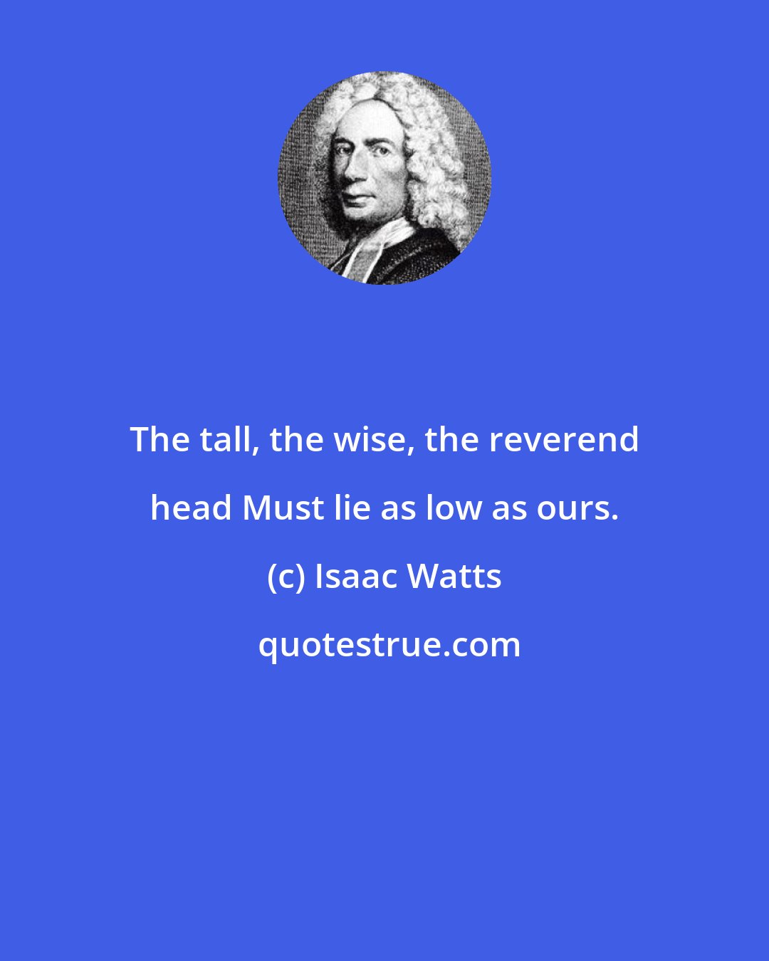 Isaac Watts: The tall, the wise, the reverend head Must lie as low as ours.