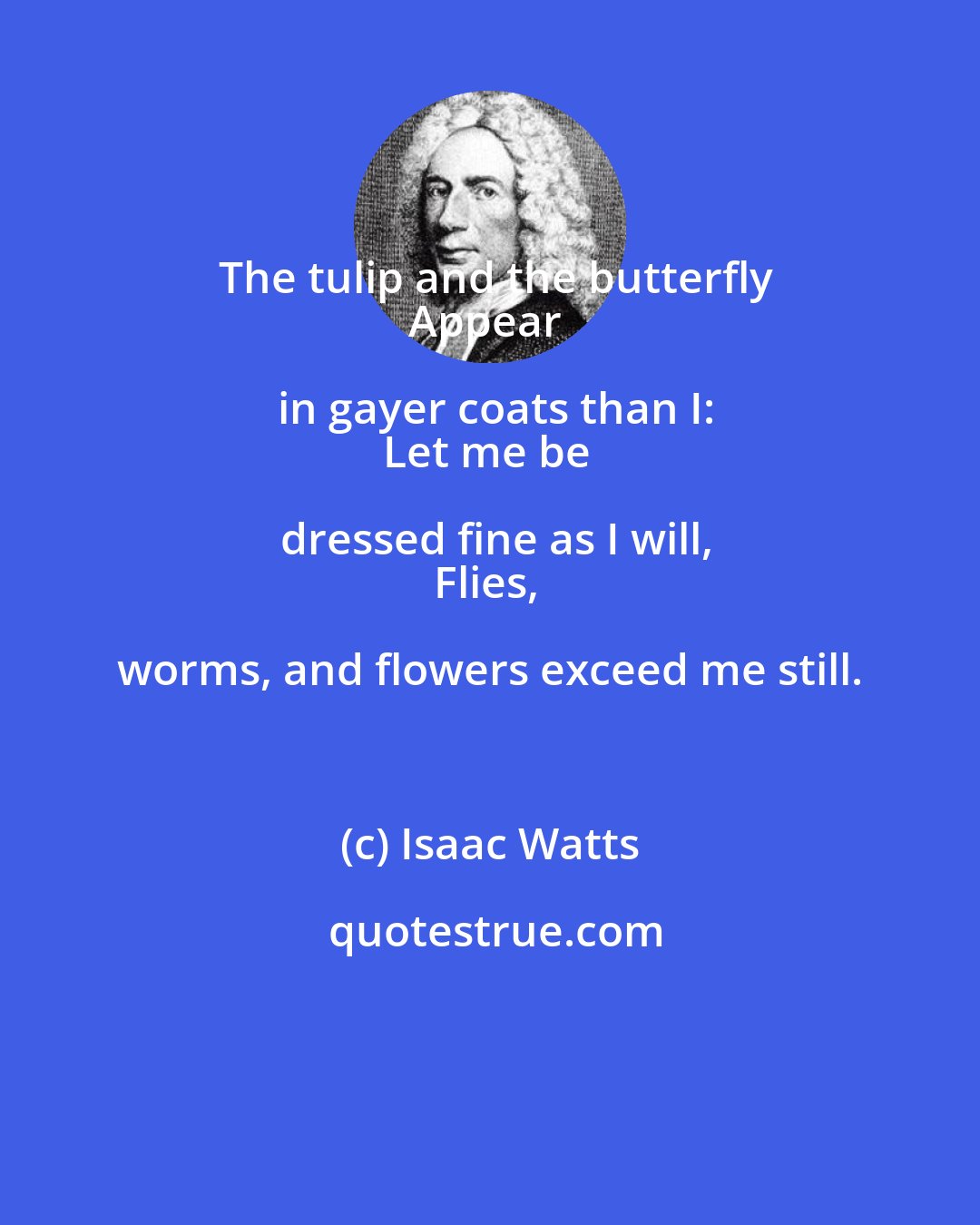 Isaac Watts: The tulip and the butterfly
Appear in gayer coats than I:
Let me be dressed fine as I will,
Flies, worms, and flowers exceed me still.