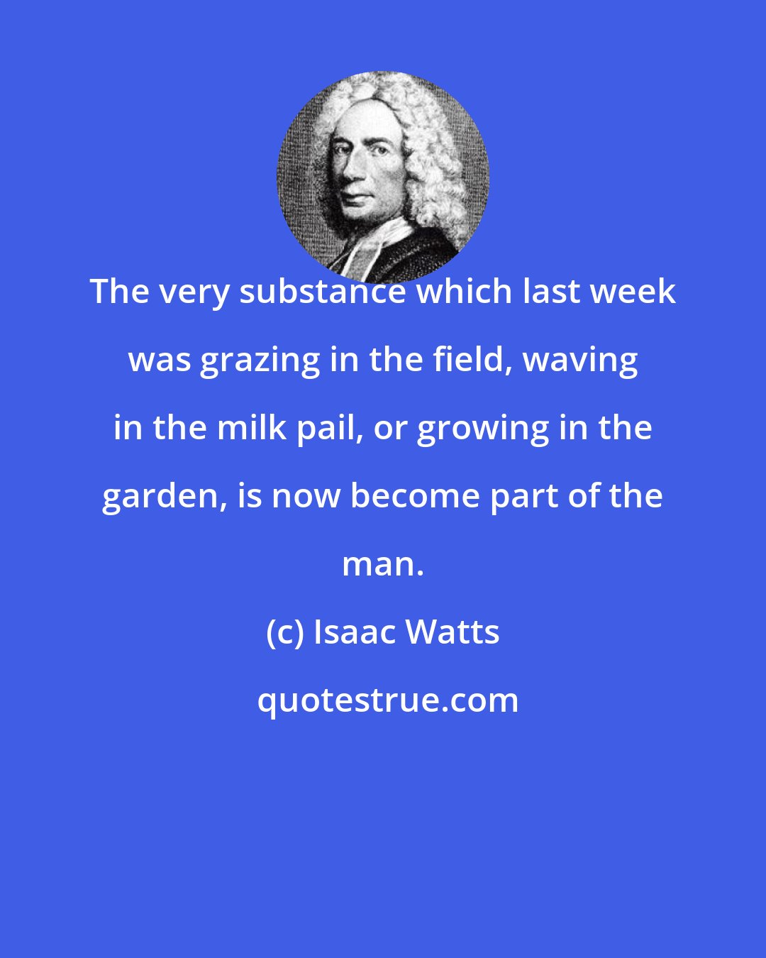 Isaac Watts: The very substance which last week was grazing in the field, waving in the milk pail, or growing in the garden, is now become part of the man.