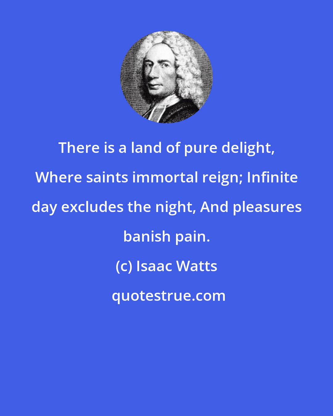 Isaac Watts: There is a land of pure delight, Where saints immortal reign; Infinite day excludes the night, And pleasures banish pain.