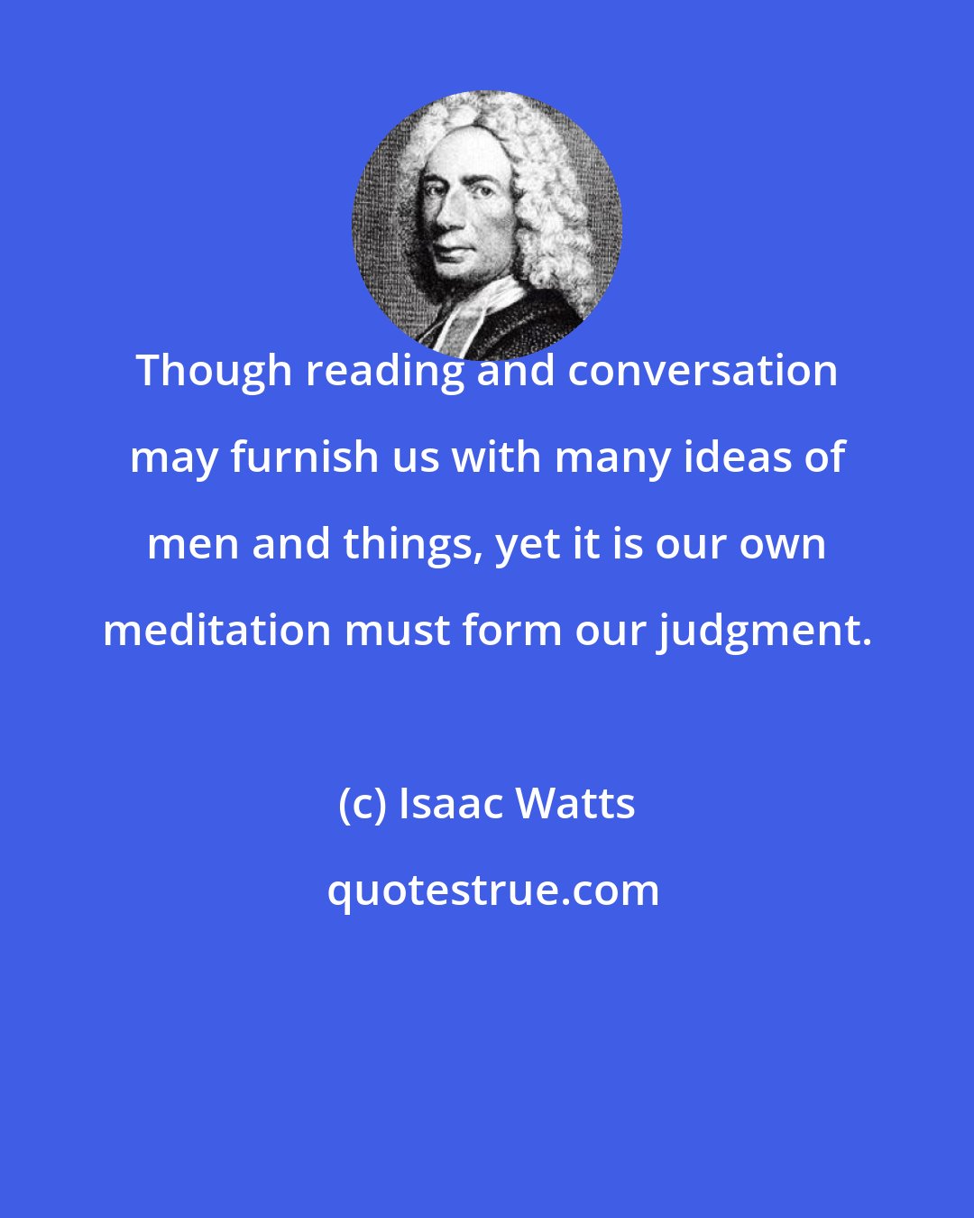 Isaac Watts: Though reading and conversation may furnish us with many ideas of men and things, yet it is our own meditation must form our judgment.