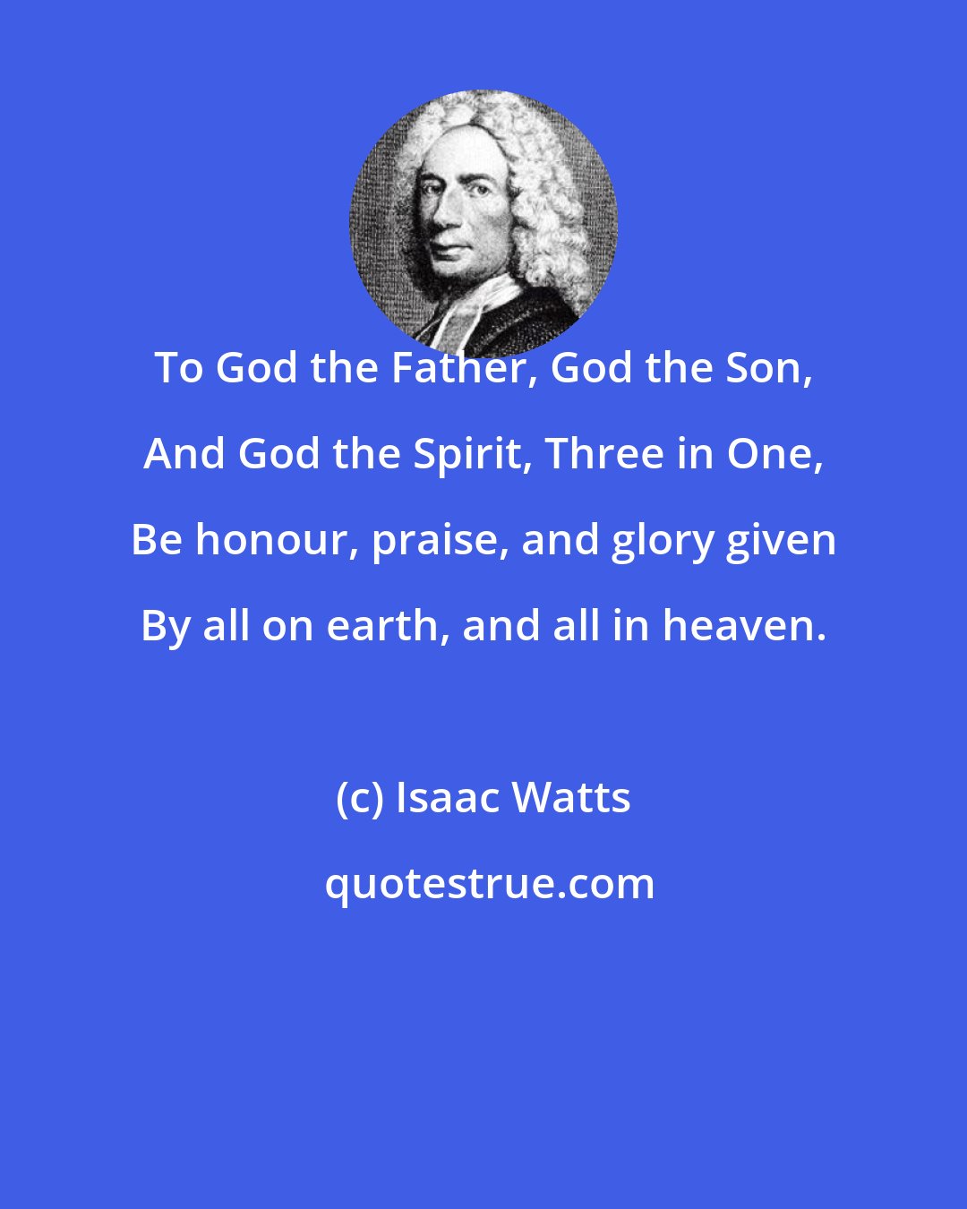 Isaac Watts: To God the Father, God the Son, And God the Spirit, Three in One, Be honour, praise, and glory given By all on earth, and all in heaven.