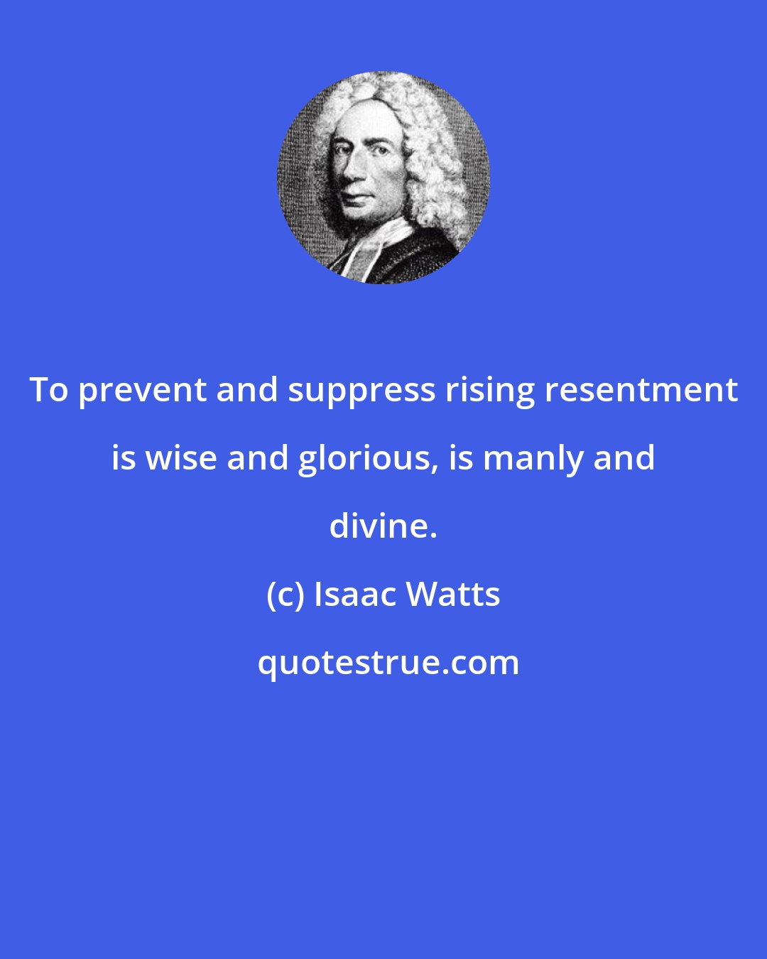 Isaac Watts: To prevent and suppress rising resentment is wise and glorious, is manly and divine.