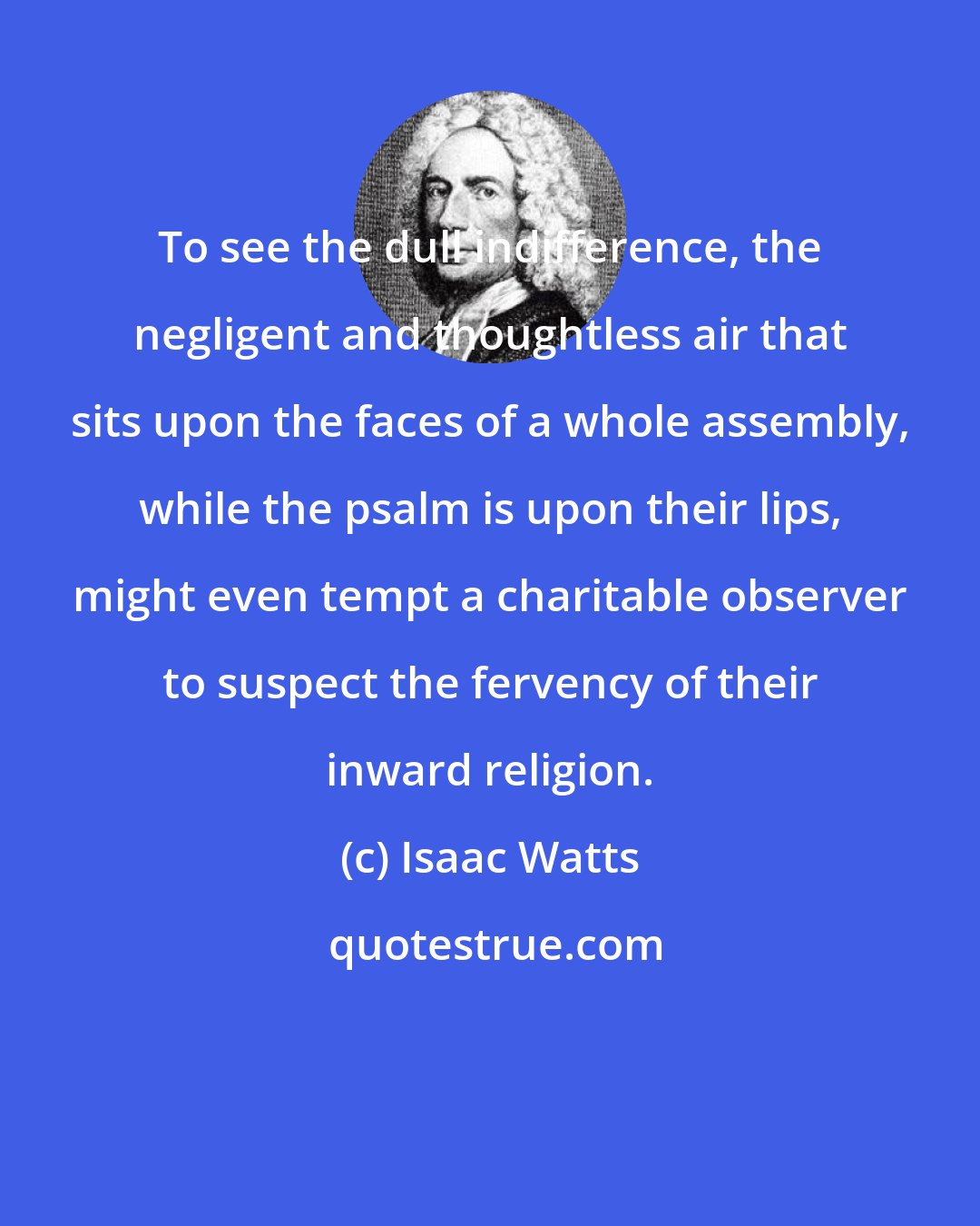 Isaac Watts: To see the dull indifference, the negligent and thoughtless air that sits upon the faces of a whole assembly, while the psalm is upon their lips, might even tempt a charitable observer to suspect the fervency of their inward religion.