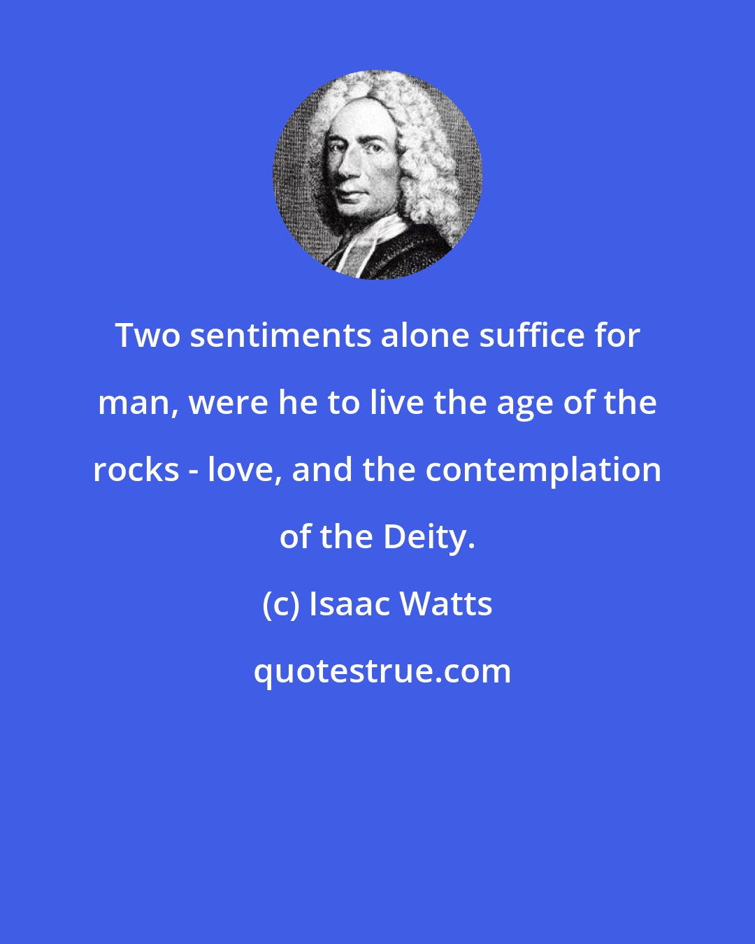 Isaac Watts: Two sentiments alone suffice for man, were he to live the age of the rocks - love, and the contemplation of the Deity.