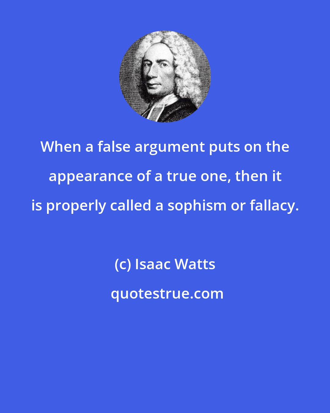 Isaac Watts: When a false argument puts on the appearance of a true one, then it is properly called a sophism or fallacy.