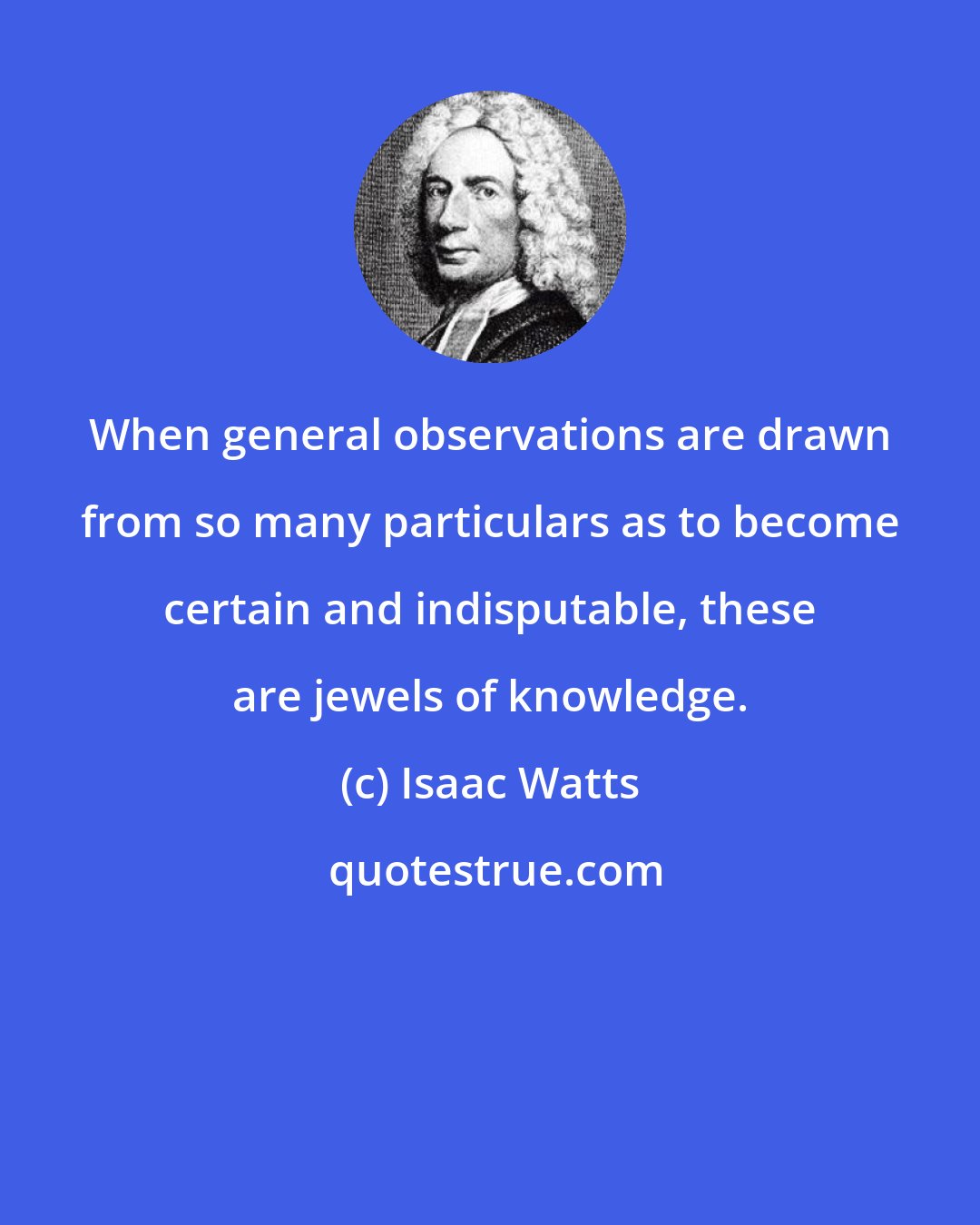 Isaac Watts: When general observations are drawn from so many particulars as to become certain and indisputable, these are jewels of knowledge.