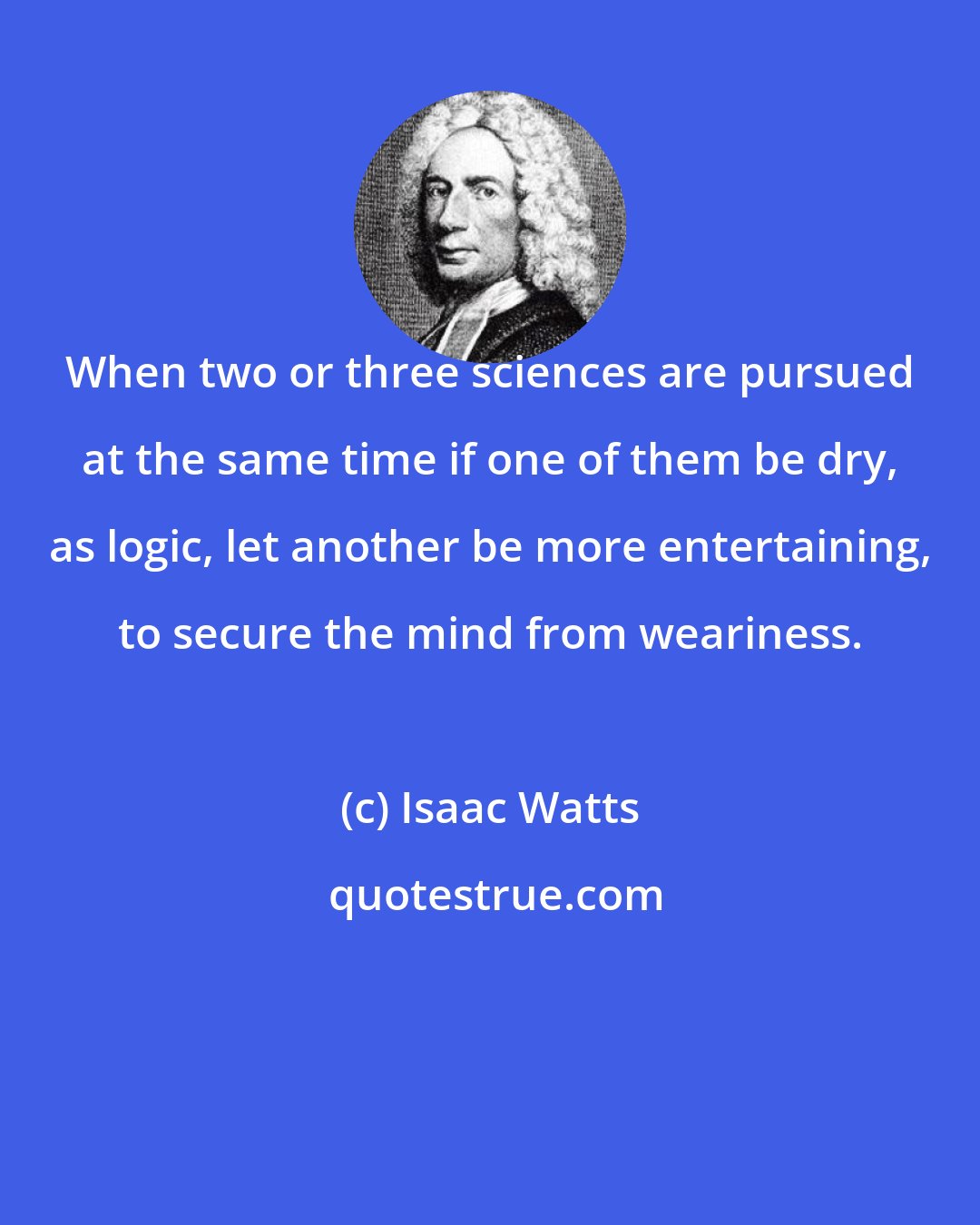 Isaac Watts: When two or three sciences are pursued at the same time if one of them be dry, as logic, let another be more entertaining, to secure the mind from weariness.