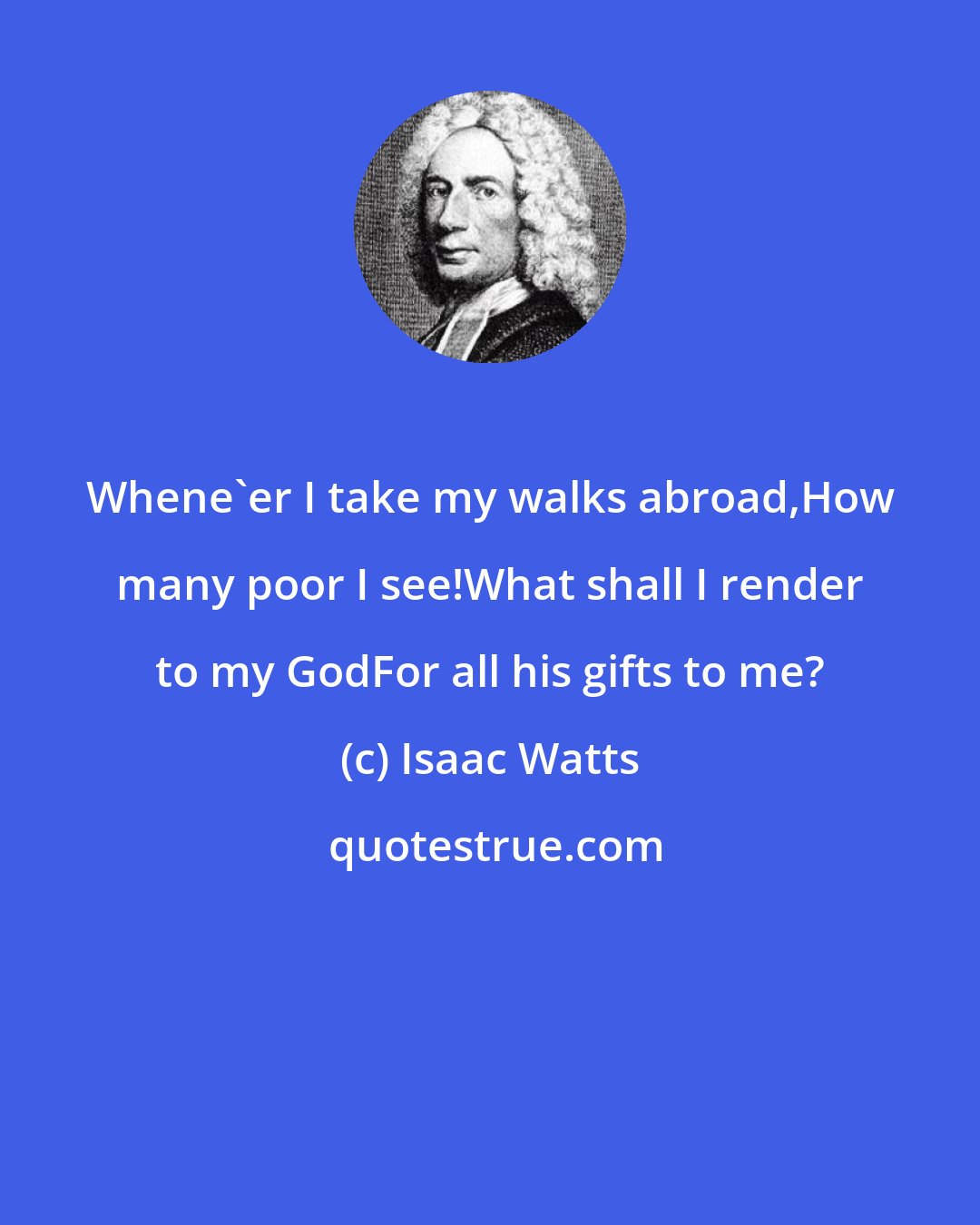 Isaac Watts: Whene'er I take my walks abroad,How many poor I see!What shall I render to my GodFor all his gifts to me?