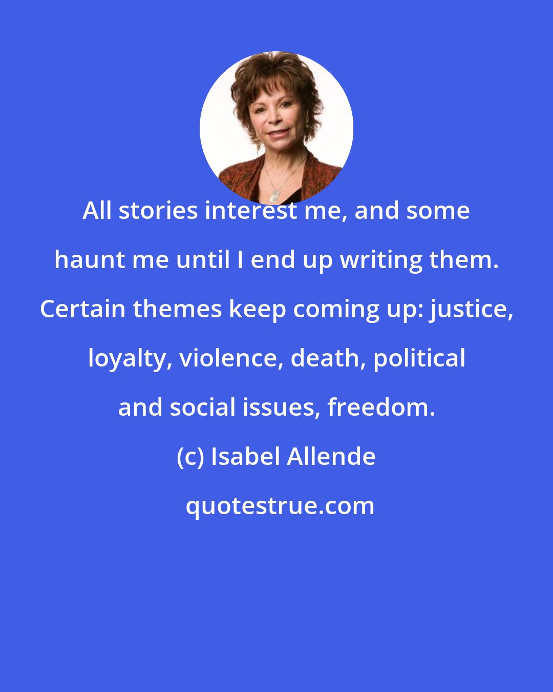 Isabel Allende: All stories interest me, and some haunt me until I end up writing them. Certain themes keep coming up: justice, loyalty, violence, death, political and social issues, freedom.