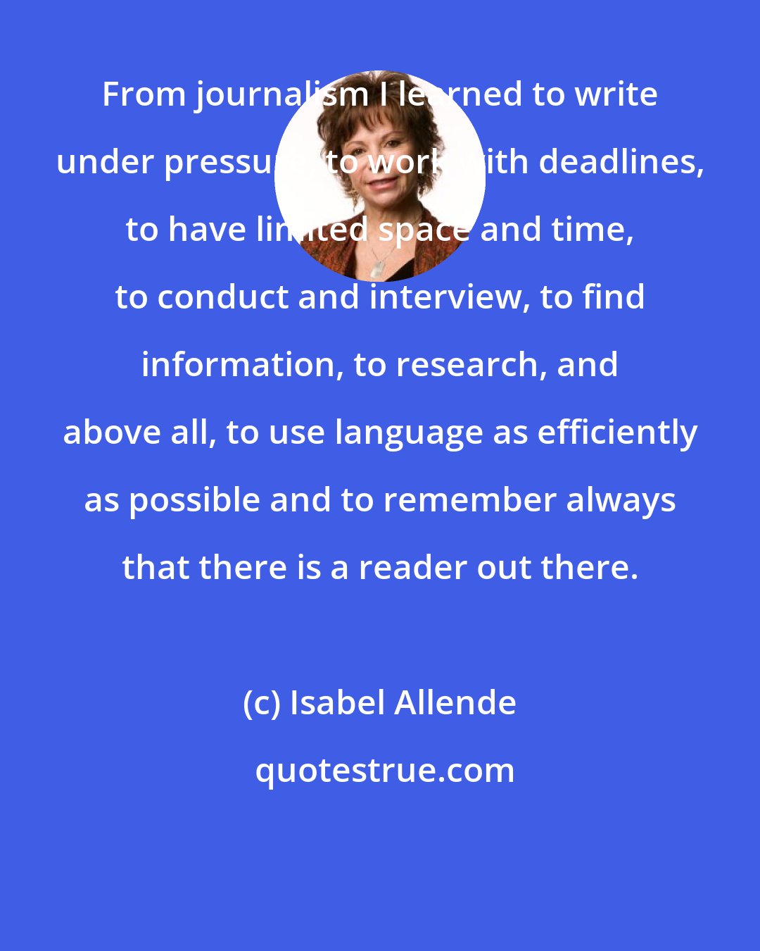 Isabel Allende: From journalism I learned to write under pressure, to work with deadlines, to have limited space and time, to conduct and interview, to find information, to research, and above all, to use language as efficiently as possible and to remember always that there is a reader out there.