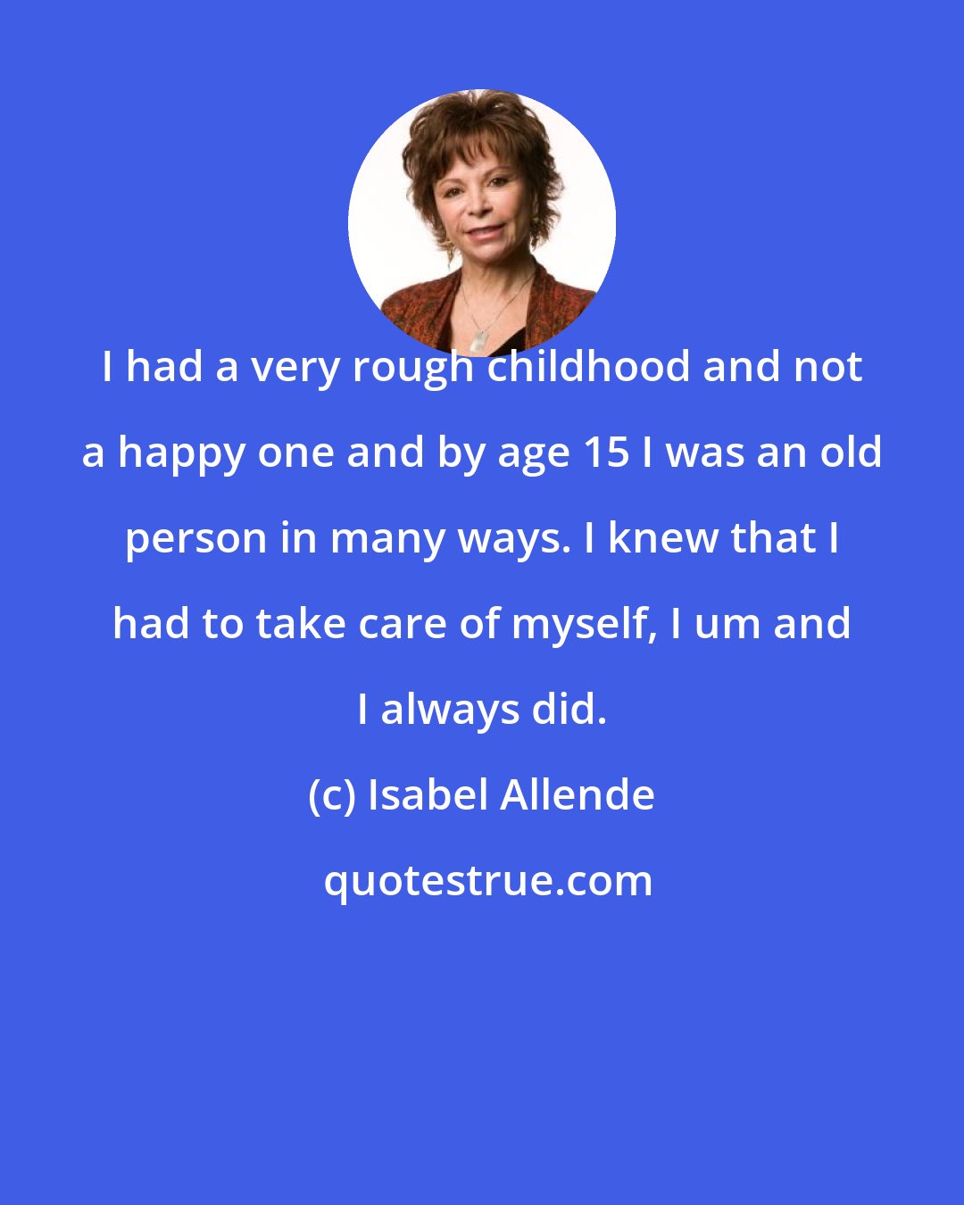 Isabel Allende: I had a very rough childhood and not a happy one and by age 15 I was an old person in many ways. I knew that I had to take care of myself, I um and I always did.