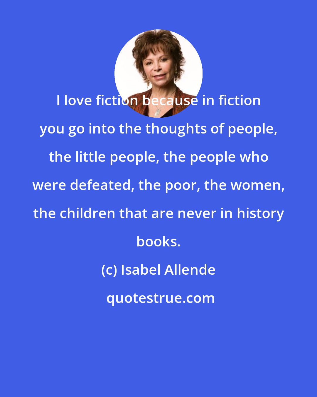 Isabel Allende: I love fiction because in fiction you go into the thoughts of people, the little people, the people who were defeated, the poor, the women, the children that are never in history books.