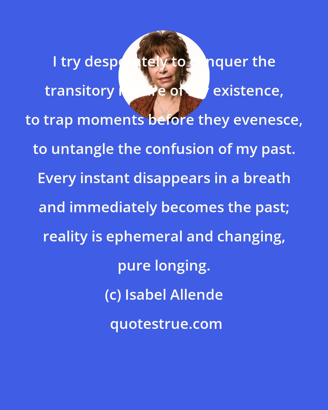 Isabel Allende: I try desperately to conquer the transitory nature of my existence, to trap moments before they evenesce, to untangle the confusion of my past. Every instant disappears in a breath and immediately becomes the past; reality is ephemeral and changing, pure longing.