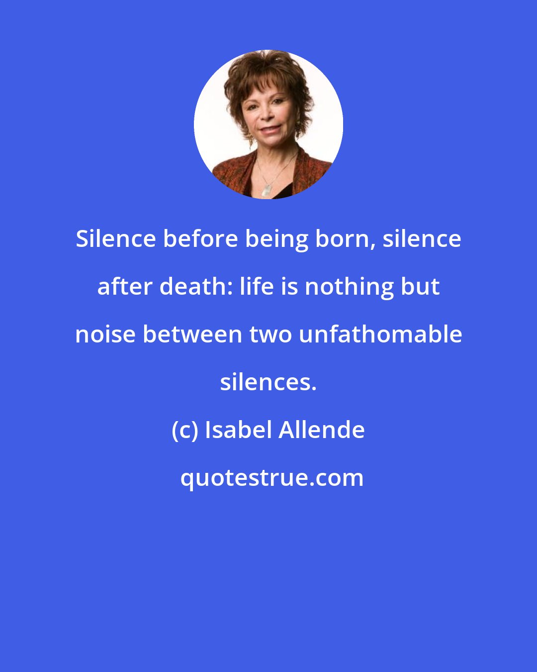 Isabel Allende: Silence before being born, silence after death: life is nothing but noise between two unfathomable silences.