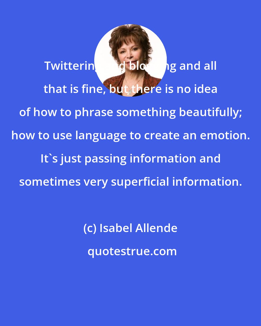 Isabel Allende: Twittering and blogging and all that is fine, but there is no idea of how to phrase something beautifully; how to use language to create an emotion. It's just passing information and sometimes very superficial information.