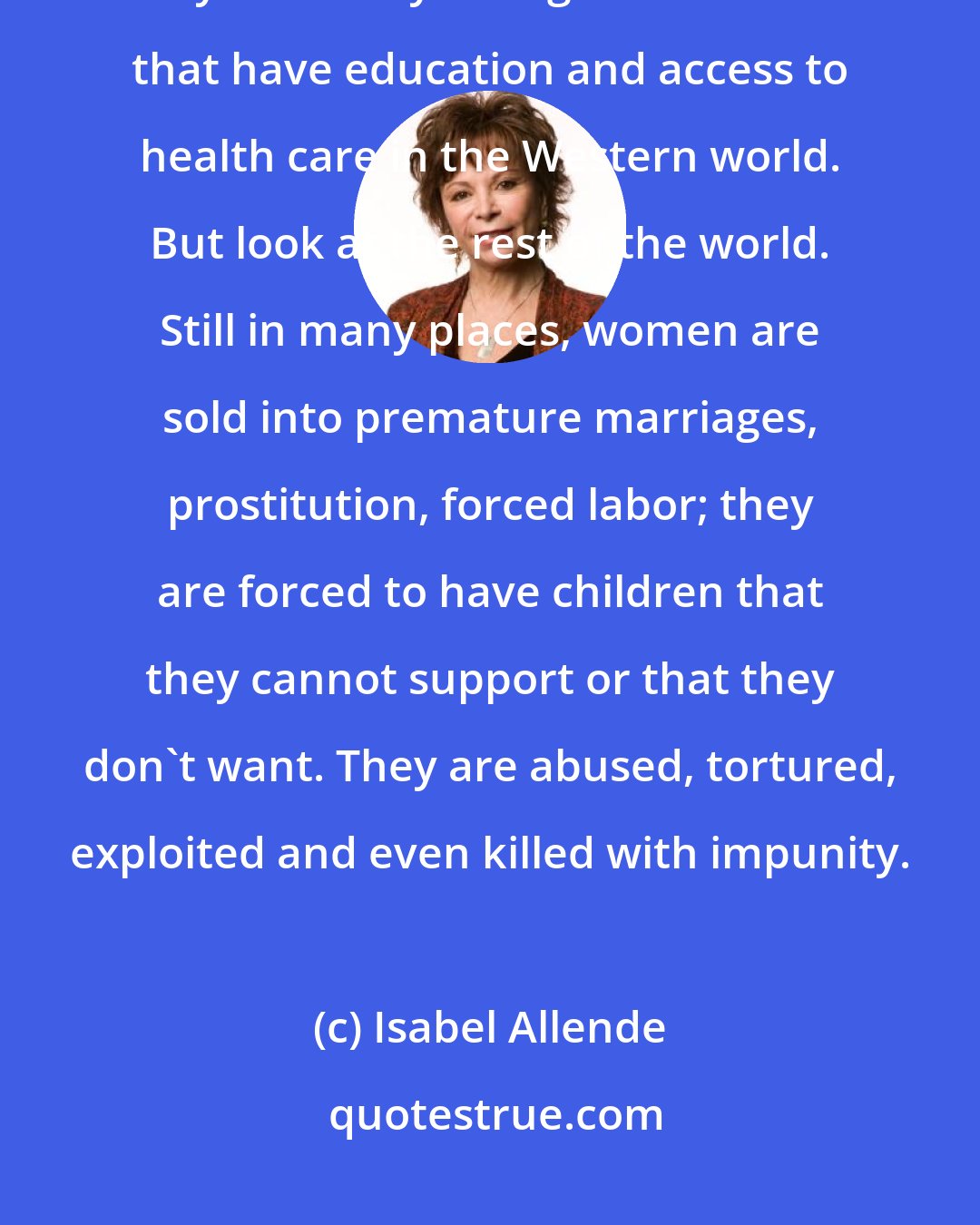 Isabel Allende: For women in my lifetime things have changed quite a bit, but not enough. They have only changed for women that have education and access to health care in the Western world. But look at the rest of the world. Still in many places, women are sold into premature marriages, prostitution, forced labor; they are forced to have children that they cannot support or that they don't want. They are abused, tortured, exploited and even killed with impunity.