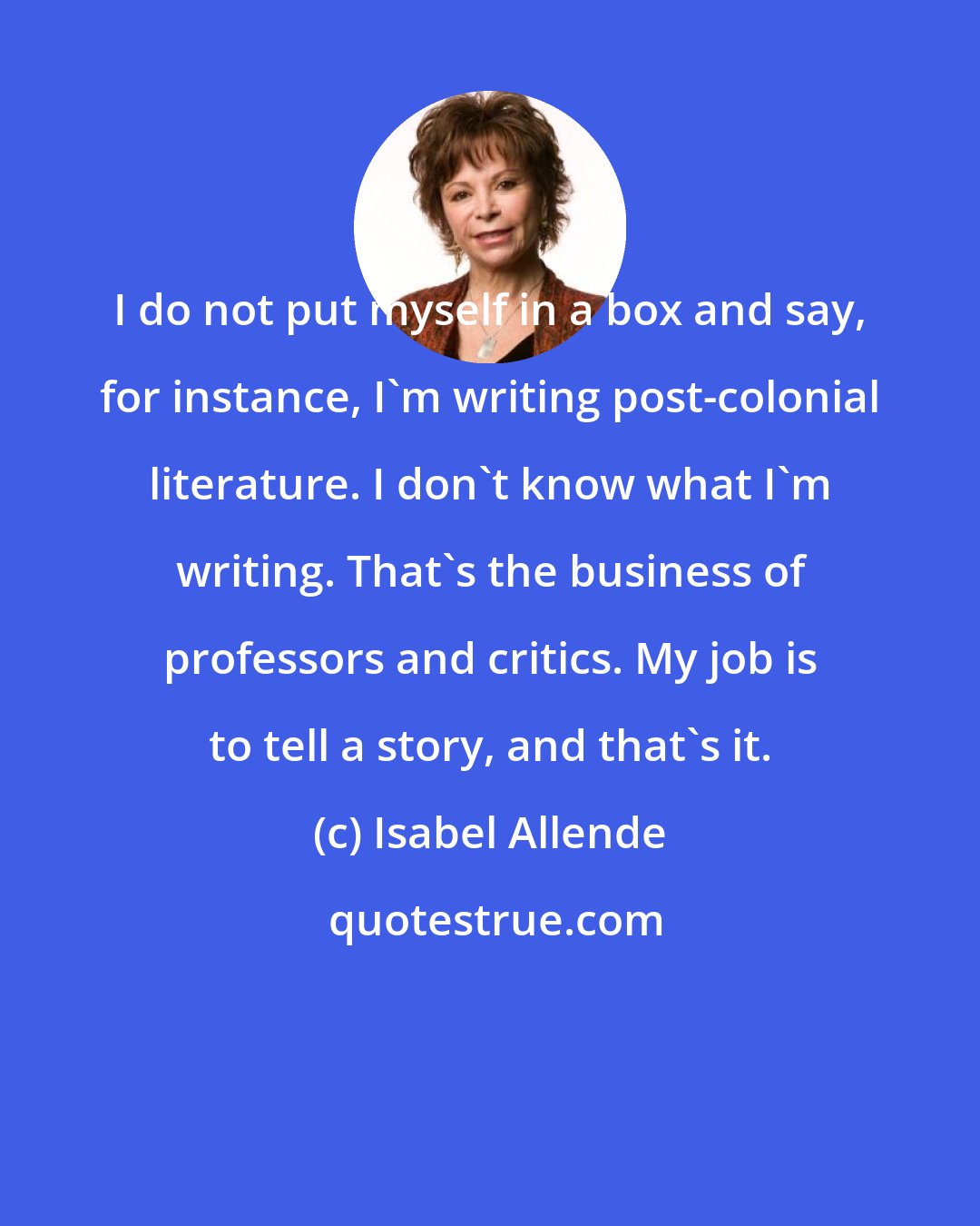 Isabel Allende: I do not put myself in a box and say, for instance, I'm writing post-colonial literature. I don't know what I'm writing. That's the business of professors and critics. My job is to tell a story, and that's it.