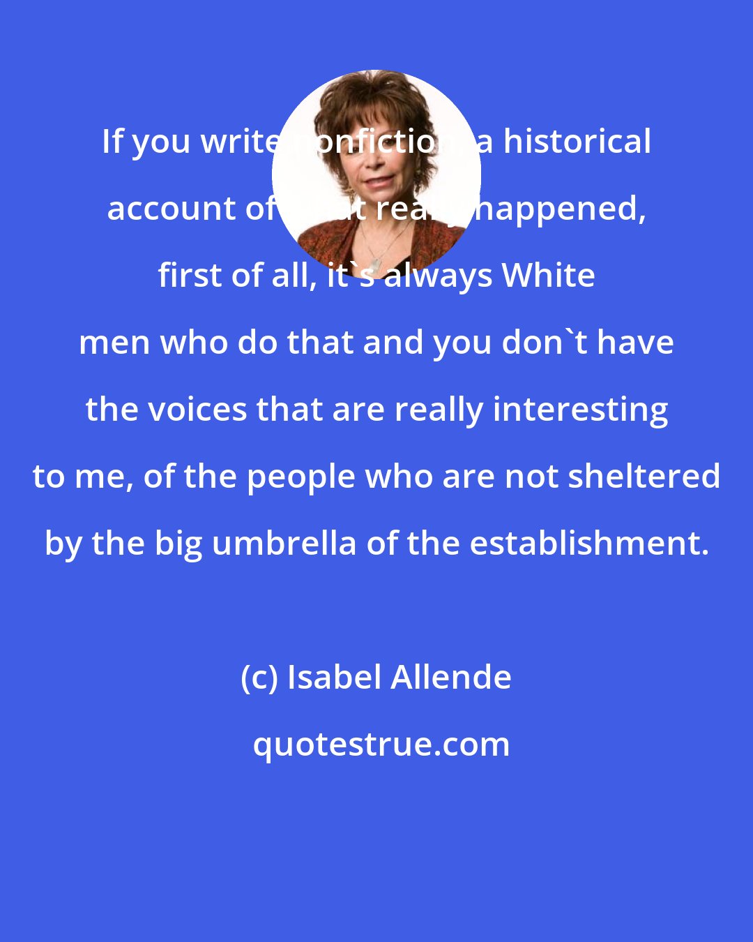 Isabel Allende: If you write nonfiction, a historical account of what really happened, first of all, it's always White men who do that and you don't have the voices that are really interesting to me, of the people who are not sheltered by the big umbrella of the establishment.