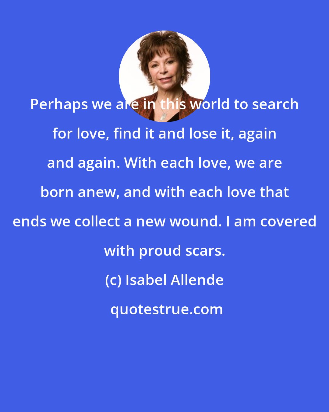 Isabel Allende: Perhaps we are in this world to search for love, find it and lose it, again and again. With each love, we are born anew, and with each love that ends we collect a new wound. I am covered with proud scars.