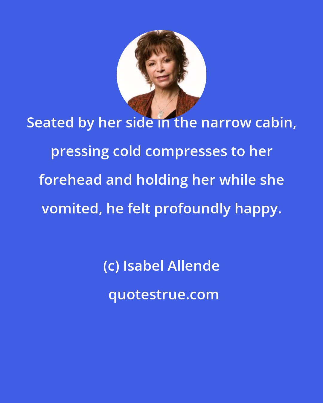 Isabel Allende: Seated by her side in the narrow cabin, pressing cold compresses to her forehead and holding her while she vomited, he felt profoundly happy.